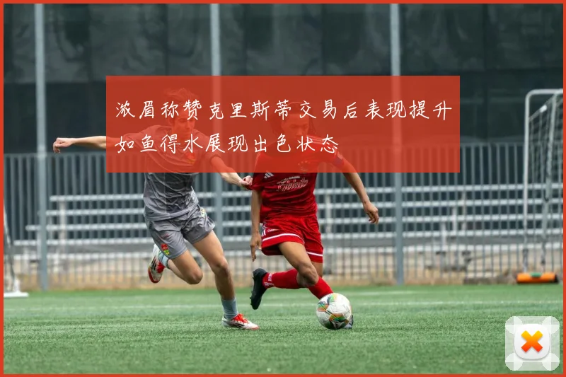 浓眉称赞克里斯蒂交易后表现提升如鱼得水展现出色状态