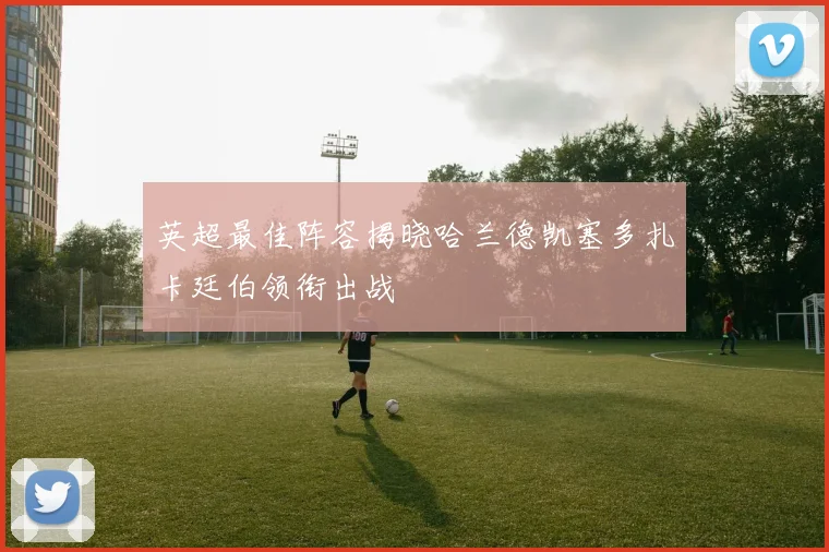 英超最佳阵容揭晓哈兰德凯塞多扎卡廷伯领衔出战