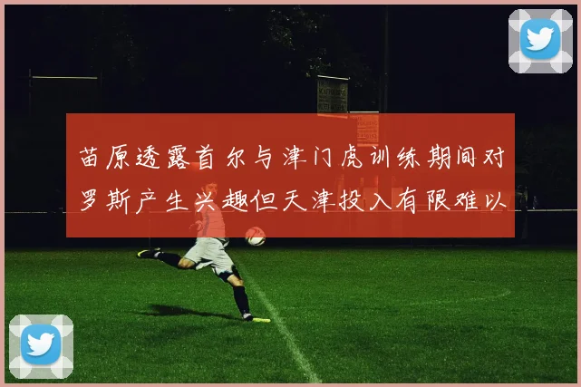 苗原透露首尔与津门虎训练期间对罗斯产生兴趣但天津投入有限难以引进