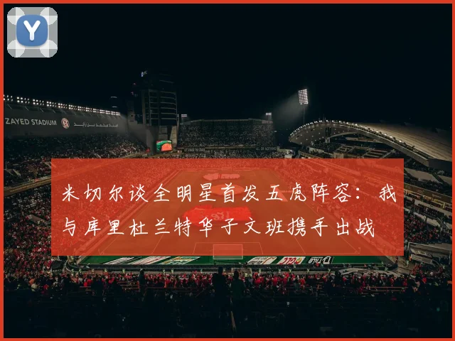 米切尔谈全明星首发五虎阵容：我与库里杜兰特华子文班携手出战