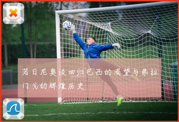 若日尼奥谈回归巴西的渴望与弗拉门戈的辉煌历史