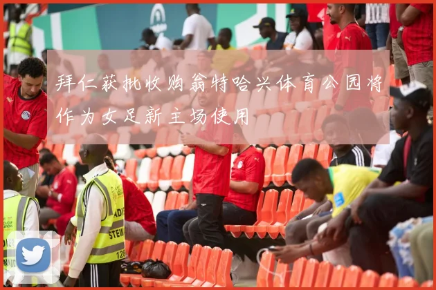 拜仁获批收购翁特哈兴体育公园将作为女足新主场使用