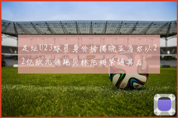 足坛U23球员身价榜揭晓亚马尔以22亿欧元领跑贝林厄姆紧随其后